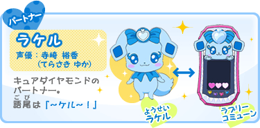 パートナー:ラケル 声優:寺崎 裕香(てらさき ゆか) キュアダイヤモンドの
パートナー。語尾(ごび)は「〜ケル〜!」