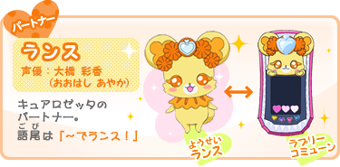 パートナー:ランス 声優:大橋 彩香(おおはし あやか) キュアロゼッタの
パートナー。語尾(ごび)は「〜でランス!」