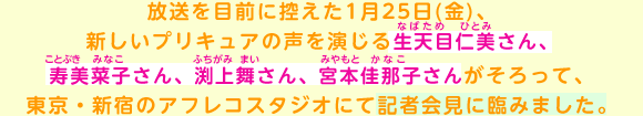 放送を目前に控えた1月25日(金)、新しいプリキュアの声を演じる生天目仁美(なばため ひとみ)さん、寿美菜子(ことぶき みなこ)
さん、渕上舞(ふちがみ まい)さん、宮本佳那子(みやもと かなこ)さんがそろって、東京・新宿のアフレコスタジオにて記者会見に臨みました。
