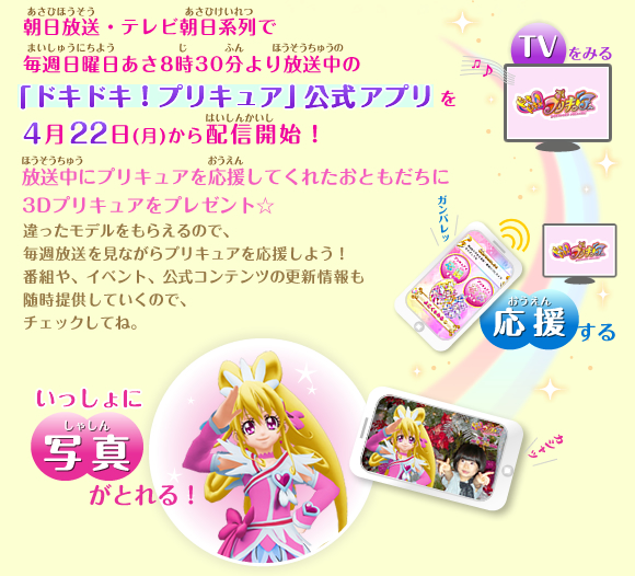 朝日放送・テレビ朝日系列で毎週日曜日あさ8時30分より放送中の「ドキドキ!プリキュア」公式アプリを4月22日(月)から配信開始!放送中にプリキュアを応援してくれたおともだちに3Dプリキュアをプレゼント☆ 後で一緒に写真を撮ることが出来るよ! 違ったモデルをもらえるので、毎週放送を見ながらプリキュアを応援しよう!番組や、イベント、公式コンテンツの更新情報も随時提供していくので、チェックしてね。