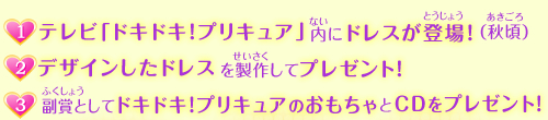 (1)テレビ「ドキドキ!プリキュア」内にドレスが登場!(秋頃)、(2)デザインしたドレスを製作してプレゼント!
、(3)副賞として、ドキドキ!プリキュアのおもちゃとCDをプレゼント!
