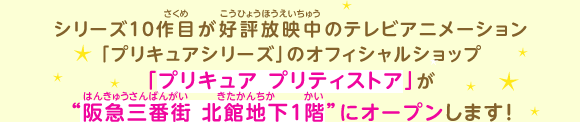 シリーズ10作目が好評放映中のテレビアニメーション「プリキュアシリーズ」のオフィシャルショップ「プリキュア プリティストア」が “阪急三番街 北館地下1階”にオープンします!