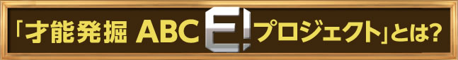 「才能発掘 ABC E! プロジェクト」とは？