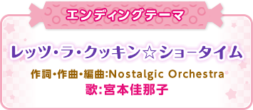 エンディングテーマ「レッツ・ラ・クッキン☆ショータイム」作詞・作曲・編曲:Nostalgic Orchestra、歌:宮本佳那子