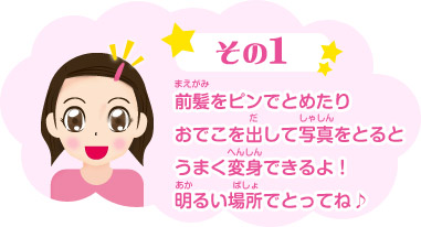 その１：前髪をピンでとめたりおでこを出して写真をとるとうまく変身できるよ！明るい場所でとってね♪